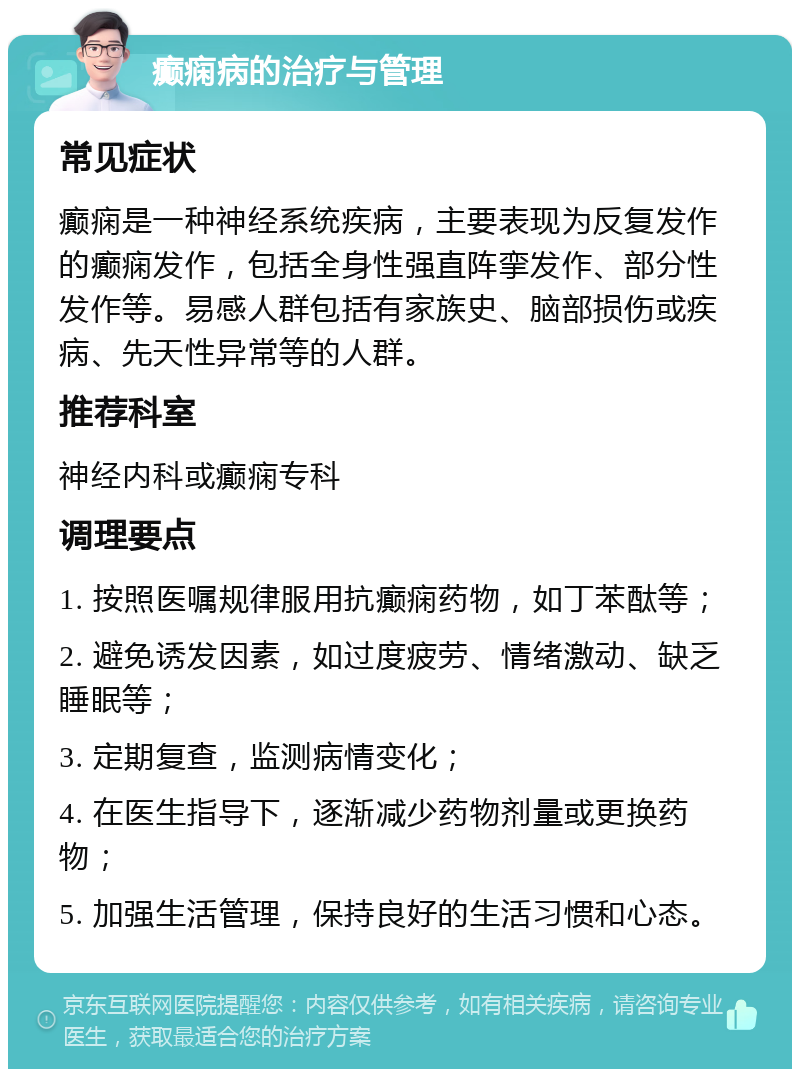 癫痫病的治疗与管理 常见症状 癫痫是一种神经系统疾病，主要表现为反复发作的癫痫发作，包括全身性强直阵挛发作、部分性发作等。易感人群包括有家族史、脑部损伤或疾病、先天性异常等的人群。 推荐科室 神经内科或癫痫专科 调理要点 1. 按照医嘱规律服用抗癫痫药物，如丁苯酞等； 2. 避免诱发因素，如过度疲劳、情绪激动、缺乏睡眠等； 3. 定期复查，监测病情变化； 4. 在医生指导下，逐渐减少药物剂量或更换药物； 5. 加强生活管理，保持良好的生活习惯和心态。