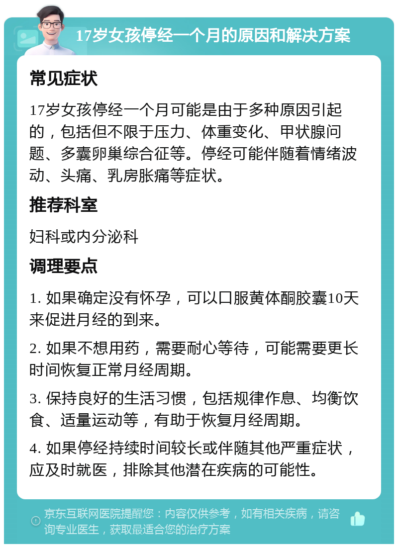 17岁女孩停经一个月的原因和解决方案 常见症状 17岁女孩停经一个月可能是由于多种原因引起的，包括但不限于压力、体重变化、甲状腺问题、多囊卵巢综合征等。停经可能伴随着情绪波动、头痛、乳房胀痛等症状。 推荐科室 妇科或内分泌科 调理要点 1. 如果确定没有怀孕，可以口服黄体酮胶囊10天来促进月经的到来。 2. 如果不想用药，需要耐心等待，可能需要更长时间恢复正常月经周期。 3. 保持良好的生活习惯，包括规律作息、均衡饮食、适量运动等，有助于恢复月经周期。 4. 如果停经持续时间较长或伴随其他严重症状，应及时就医，排除其他潜在疾病的可能性。