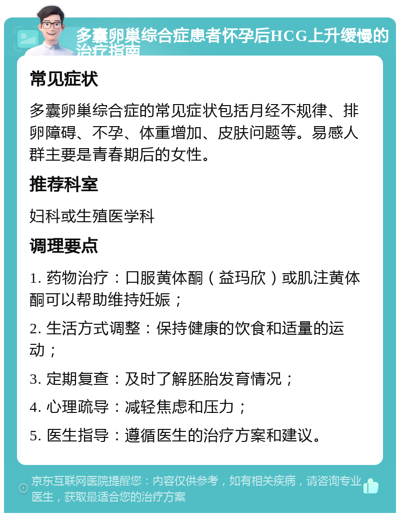 多囊卵巢综合症患者怀孕后HCG上升缓慢的治疗指南 常见症状 多囊卵巢综合症的常见症状包括月经不规律、排卵障碍、不孕、体重增加、皮肤问题等。易感人群主要是青春期后的女性。 推荐科室 妇科或生殖医学科 调理要点 1. 药物治疗：口服黄体酮（益玛欣）或肌注黄体酮可以帮助维持妊娠； 2. 生活方式调整：保持健康的饮食和适量的运动； 3. 定期复查：及时了解胚胎发育情况； 4. 心理疏导：减轻焦虑和压力； 5. 医生指导：遵循医生的治疗方案和建议。