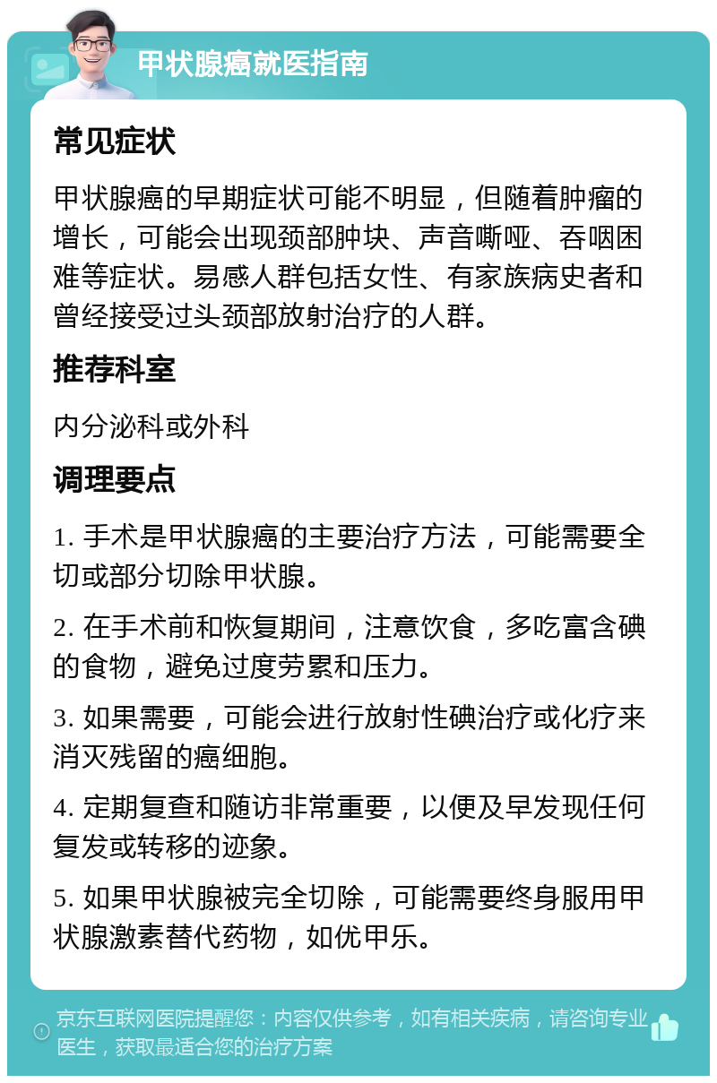 甲状腺癌就医指南 常见症状 甲状腺癌的早期症状可能不明显，但随着肿瘤的增长，可能会出现颈部肿块、声音嘶哑、吞咽困难等症状。易感人群包括女性、有家族病史者和曾经接受过头颈部放射治疗的人群。 推荐科室 内分泌科或外科 调理要点 1. 手术是甲状腺癌的主要治疗方法，可能需要全切或部分切除甲状腺。 2. 在手术前和恢复期间，注意饮食，多吃富含碘的食物，避免过度劳累和压力。 3. 如果需要，可能会进行放射性碘治疗或化疗来消灭残留的癌细胞。 4. 定期复查和随访非常重要，以便及早发现任何复发或转移的迹象。 5. 如果甲状腺被完全切除，可能需要终身服用甲状腺激素替代药物，如优甲乐。