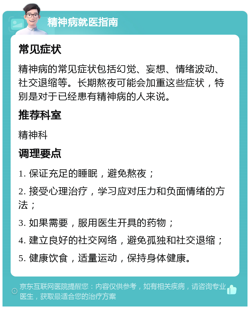 精神病就医指南 常见症状 精神病的常见症状包括幻觉、妄想、情绪波动、社交退缩等。长期熬夜可能会加重这些症状，特别是对于已经患有精神病的人来说。 推荐科室 精神科 调理要点 1. 保证充足的睡眠，避免熬夜； 2. 接受心理治疗，学习应对压力和负面情绪的方法； 3. 如果需要，服用医生开具的药物； 4. 建立良好的社交网络，避免孤独和社交退缩； 5. 健康饮食，适量运动，保持身体健康。