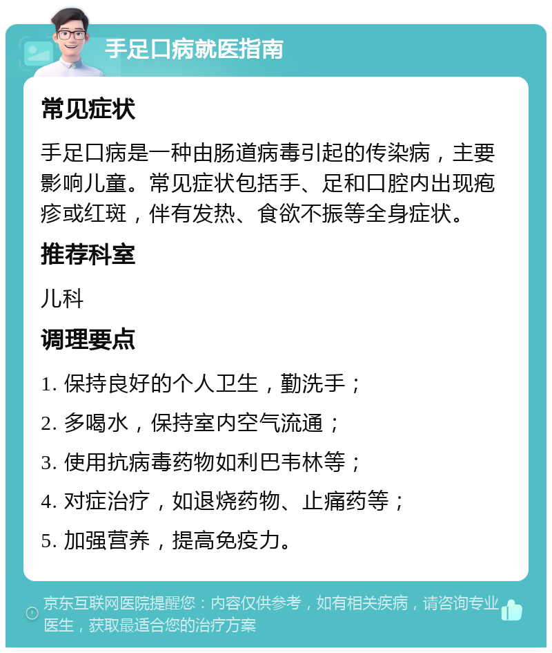 手足口病就医指南 常见症状 手足口病是一种由肠道病毒引起的传染病，主要影响儿童。常见症状包括手、足和口腔内出现疱疹或红斑，伴有发热、食欲不振等全身症状。 推荐科室 儿科 调理要点 1. 保持良好的个人卫生，勤洗手； 2. 多喝水，保持室内空气流通； 3. 使用抗病毒药物如利巴韦林等； 4. 对症治疗，如退烧药物、止痛药等； 5. 加强营养，提高免疫力。