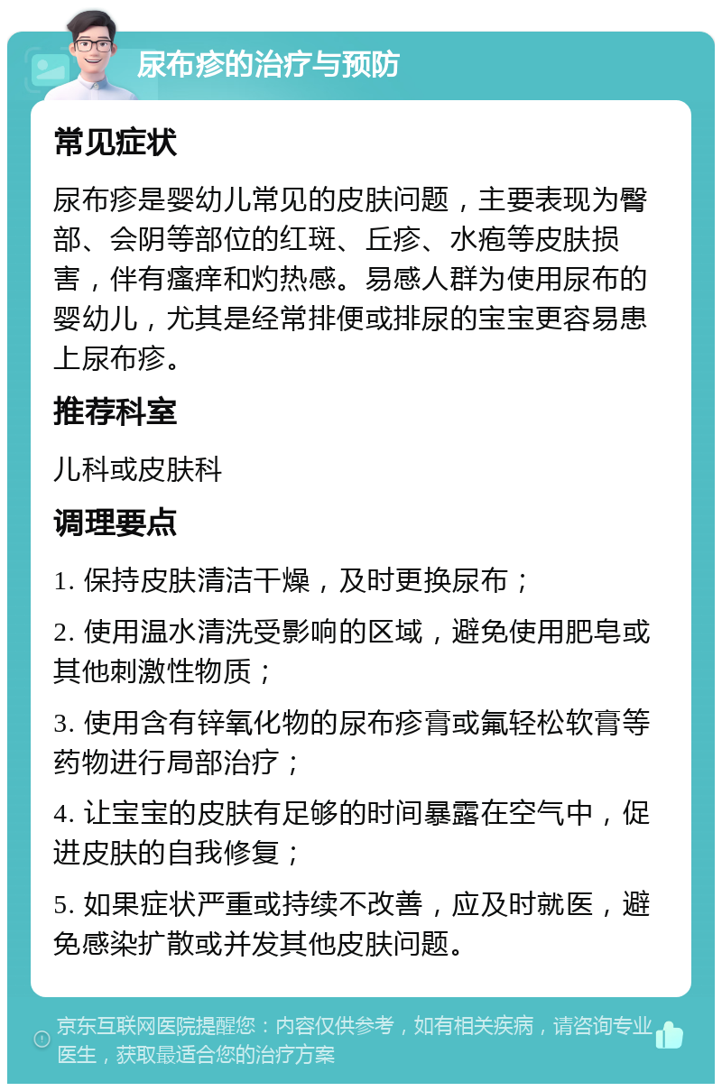 尿布疹的治疗与预防 常见症状 尿布疹是婴幼儿常见的皮肤问题，主要表现为臀部、会阴等部位的红斑、丘疹、水疱等皮肤损害，伴有瘙痒和灼热感。易感人群为使用尿布的婴幼儿，尤其是经常排便或排尿的宝宝更容易患上尿布疹。 推荐科室 儿科或皮肤科 调理要点 1. 保持皮肤清洁干燥，及时更换尿布； 2. 使用温水清洗受影响的区域，避免使用肥皂或其他刺激性物质； 3. 使用含有锌氧化物的尿布疹膏或氟轻松软膏等药物进行局部治疗； 4. 让宝宝的皮肤有足够的时间暴露在空气中，促进皮肤的自我修复； 5. 如果症状严重或持续不改善，应及时就医，避免感染扩散或并发其他皮肤问题。