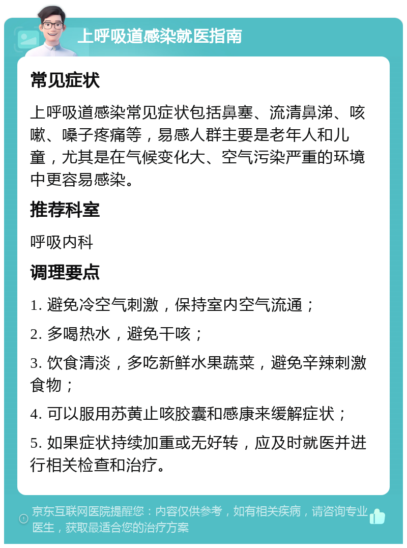 上呼吸道感染就医指南 常见症状 上呼吸道感染常见症状包括鼻塞、流清鼻涕、咳嗽、嗓子疼痛等，易感人群主要是老年人和儿童，尤其是在气候变化大、空气污染严重的环境中更容易感染。 推荐科室 呼吸内科 调理要点 1. 避免冷空气刺激，保持室内空气流通； 2. 多喝热水，避免干咳； 3. 饮食清淡，多吃新鲜水果蔬菜，避免辛辣刺激食物； 4. 可以服用苏黄止咳胶囊和感康来缓解症状； 5. 如果症状持续加重或无好转，应及时就医并进行相关检查和治疗。