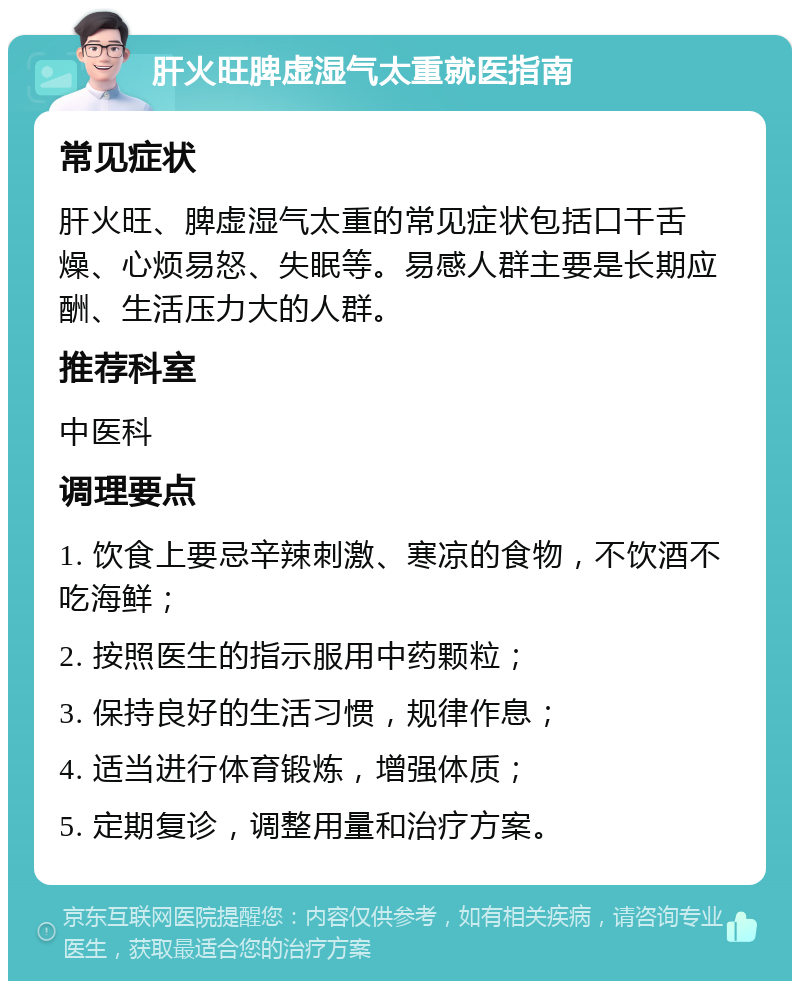 肝火旺脾虚湿气太重就医指南 常见症状 肝火旺、脾虚湿气太重的常见症状包括口干舌燥、心烦易怒、失眠等。易感人群主要是长期应酬、生活压力大的人群。 推荐科室 中医科 调理要点 1. 饮食上要忌辛辣刺激、寒凉的食物，不饮酒不吃海鲜； 2. 按照医生的指示服用中药颗粒； 3. 保持良好的生活习惯，规律作息； 4. 适当进行体育锻炼，增强体质； 5. 定期复诊，调整用量和治疗方案。