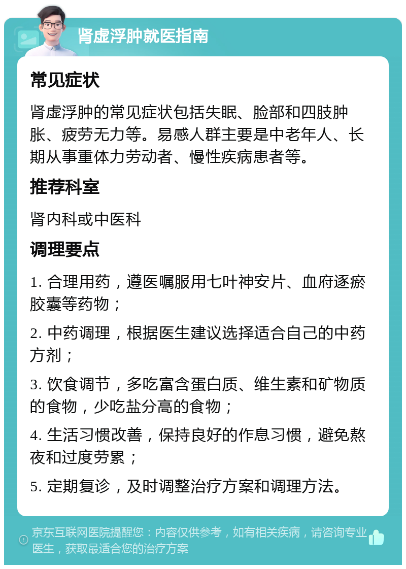 肾虚浮肿就医指南 常见症状 肾虚浮肿的常见症状包括失眠、脸部和四肢肿胀、疲劳无力等。易感人群主要是中老年人、长期从事重体力劳动者、慢性疾病患者等。 推荐科室 肾内科或中医科 调理要点 1. 合理用药，遵医嘱服用七叶神安片、血府逐瘀胶囊等药物； 2. 中药调理，根据医生建议选择适合自己的中药方剂； 3. 饮食调节，多吃富含蛋白质、维生素和矿物质的食物，少吃盐分高的食物； 4. 生活习惯改善，保持良好的作息习惯，避免熬夜和过度劳累； 5. 定期复诊，及时调整治疗方案和调理方法。