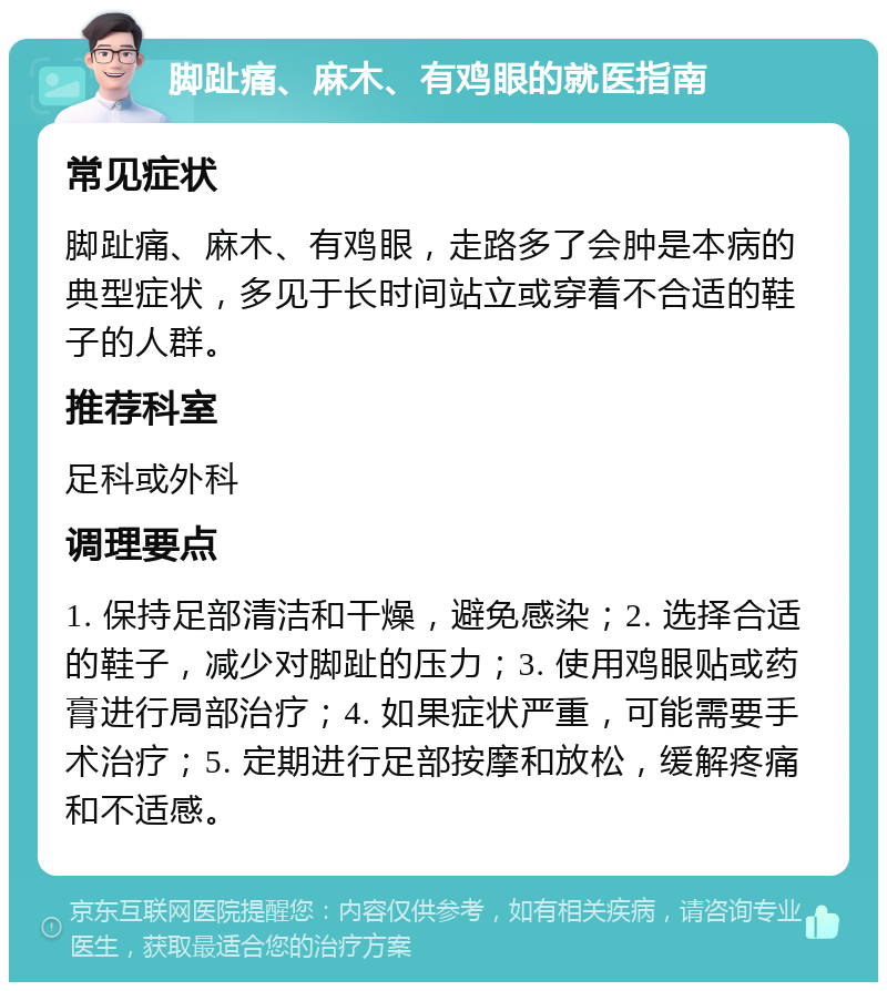 脚趾痛、麻木、有鸡眼的就医指南 常见症状 脚趾痛、麻木、有鸡眼，走路多了会肿是本病的典型症状，多见于长时间站立或穿着不合适的鞋子的人群。 推荐科室 足科或外科 调理要点 1. 保持足部清洁和干燥，避免感染；2. 选择合适的鞋子，减少对脚趾的压力；3. 使用鸡眼贴或药膏进行局部治疗；4. 如果症状严重，可能需要手术治疗；5. 定期进行足部按摩和放松，缓解疼痛和不适感。