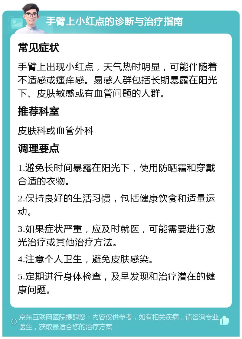 手臂上小红点的诊断与治疗指南 常见症状 手臂上出现小红点，天气热时明显，可能伴随着不适感或瘙痒感。易感人群包括长期暴露在阳光下、皮肤敏感或有血管问题的人群。 推荐科室 皮肤科或血管外科 调理要点 1.避免长时间暴露在阳光下，使用防晒霜和穿戴合适的衣物。 2.保持良好的生活习惯，包括健康饮食和适量运动。 3.如果症状严重，应及时就医，可能需要进行激光治疗或其他治疗方法。 4.注意个人卫生，避免皮肤感染。 5.定期进行身体检查，及早发现和治疗潜在的健康问题。