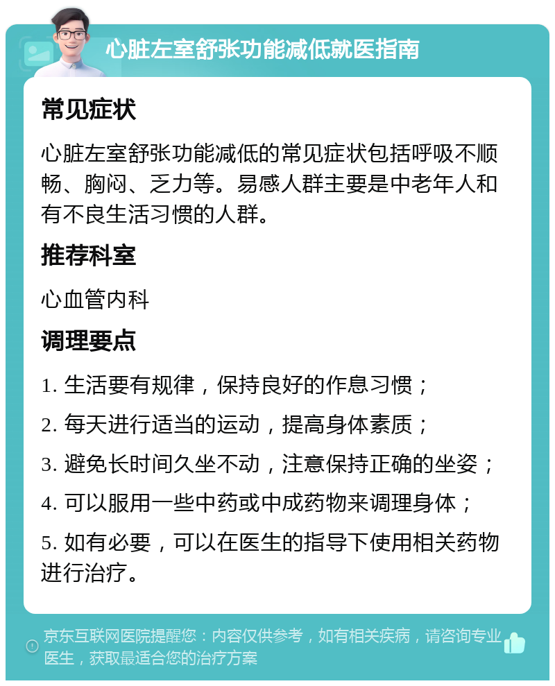 心脏左室舒张功能减低就医指南 常见症状 心脏左室舒张功能减低的常见症状包括呼吸不顺畅、胸闷、乏力等。易感人群主要是中老年人和有不良生活习惯的人群。 推荐科室 心血管内科 调理要点 1. 生活要有规律，保持良好的作息习惯； 2. 每天进行适当的运动，提高身体素质； 3. 避免长时间久坐不动，注意保持正确的坐姿； 4. 可以服用一些中药或中成药物来调理身体； 5. 如有必要，可以在医生的指导下使用相关药物进行治疗。