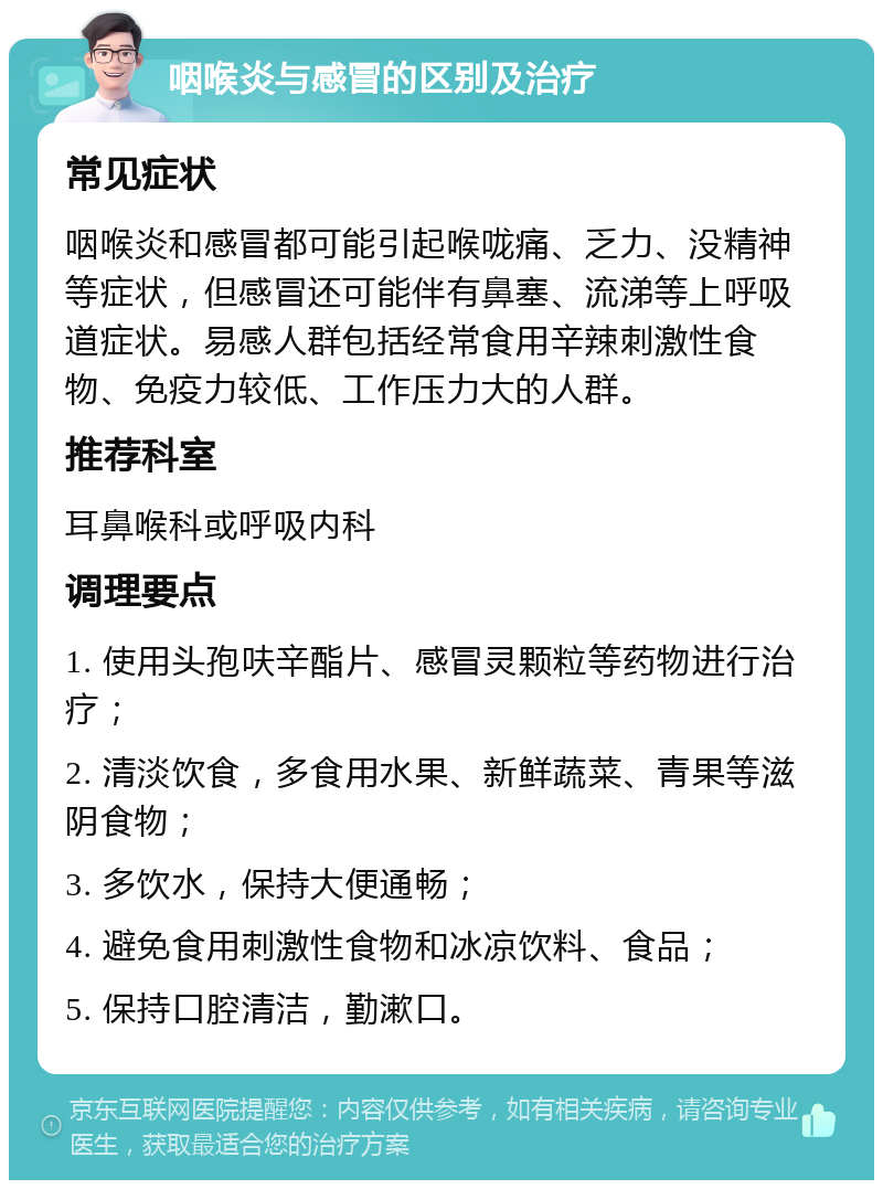 咽喉炎与感冒的区别及治疗 常见症状 咽喉炎和感冒都可能引起喉咙痛、乏力、没精神等症状，但感冒还可能伴有鼻塞、流涕等上呼吸道症状。易感人群包括经常食用辛辣刺激性食物、免疫力较低、工作压力大的人群。 推荐科室 耳鼻喉科或呼吸内科 调理要点 1. 使用头孢呋辛酯片、感冒灵颗粒等药物进行治疗； 2. 清淡饮食，多食用水果、新鲜蔬菜、青果等滋阴食物； 3. 多饮水，保持大便通畅； 4. 避免食用刺激性食物和冰凉饮料、食品； 5. 保持口腔清洁，勤漱口。