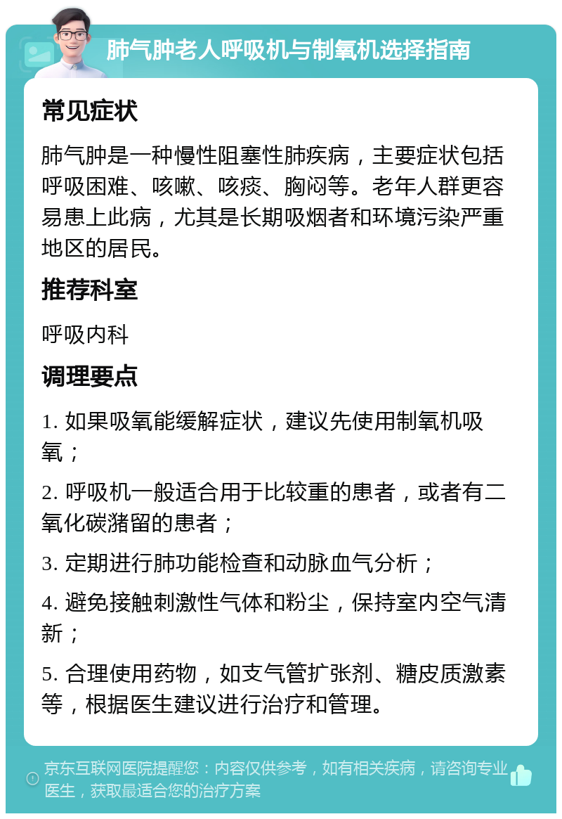 肺气肿老人呼吸机与制氧机选择指南 常见症状 肺气肿是一种慢性阻塞性肺疾病，主要症状包括呼吸困难、咳嗽、咳痰、胸闷等。老年人群更容易患上此病，尤其是长期吸烟者和环境污染严重地区的居民。 推荐科室 呼吸内科 调理要点 1. 如果吸氧能缓解症状，建议先使用制氧机吸氧； 2. 呼吸机一般适合用于比较重的患者，或者有二氧化碳潴留的患者； 3. 定期进行肺功能检查和动脉血气分析； 4. 避免接触刺激性气体和粉尘，保持室内空气清新； 5. 合理使用药物，如支气管扩张剂、糖皮质激素等，根据医生建议进行治疗和管理。