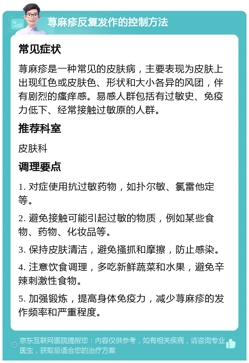 荨麻疹反复发作的控制方法 常见症状 荨麻疹是一种常见的皮肤病，主要表现为皮肤上出现红色或皮肤色、形状和大小各异的风团，伴有剧烈的瘙痒感。易感人群包括有过敏史、免疫力低下、经常接触过敏原的人群。 推荐科室 皮肤科 调理要点 1. 对症使用抗过敏药物，如扑尔敏、氯雷他定等。 2. 避免接触可能引起过敏的物质，例如某些食物、药物、化妆品等。 3. 保持皮肤清洁，避免搔抓和摩擦，防止感染。 4. 注意饮食调理，多吃新鲜蔬菜和水果，避免辛辣刺激性食物。 5. 加强锻炼，提高身体免疫力，减少荨麻疹的发作频率和严重程度。