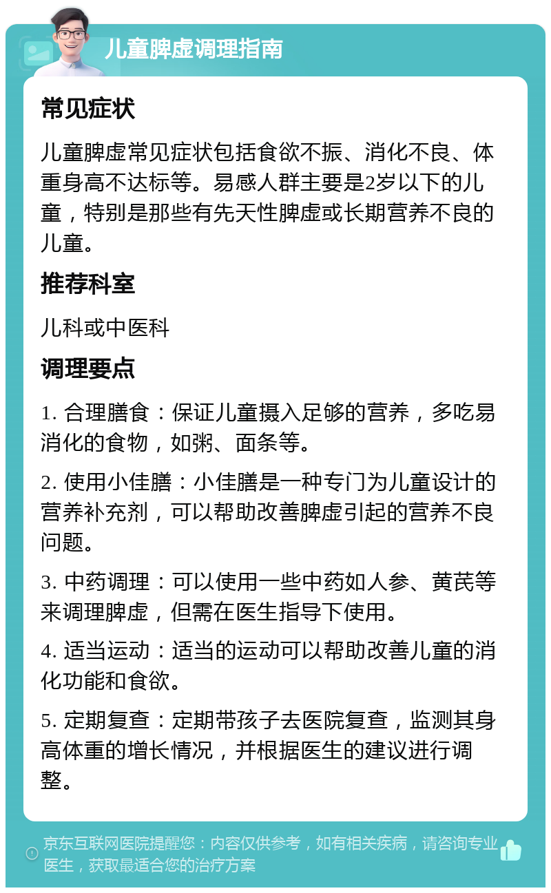 儿童脾虚调理指南 常见症状 儿童脾虚常见症状包括食欲不振、消化不良、体重身高不达标等。易感人群主要是2岁以下的儿童，特别是那些有先天性脾虚或长期营养不良的儿童。 推荐科室 儿科或中医科 调理要点 1. 合理膳食：保证儿童摄入足够的营养，多吃易消化的食物，如粥、面条等。 2. 使用小佳膳：小佳膳是一种专门为儿童设计的营养补充剂，可以帮助改善脾虚引起的营养不良问题。 3. 中药调理：可以使用一些中药如人参、黄芪等来调理脾虚，但需在医生指导下使用。 4. 适当运动：适当的运动可以帮助改善儿童的消化功能和食欲。 5. 定期复查：定期带孩子去医院复查，监测其身高体重的增长情况，并根据医生的建议进行调整。