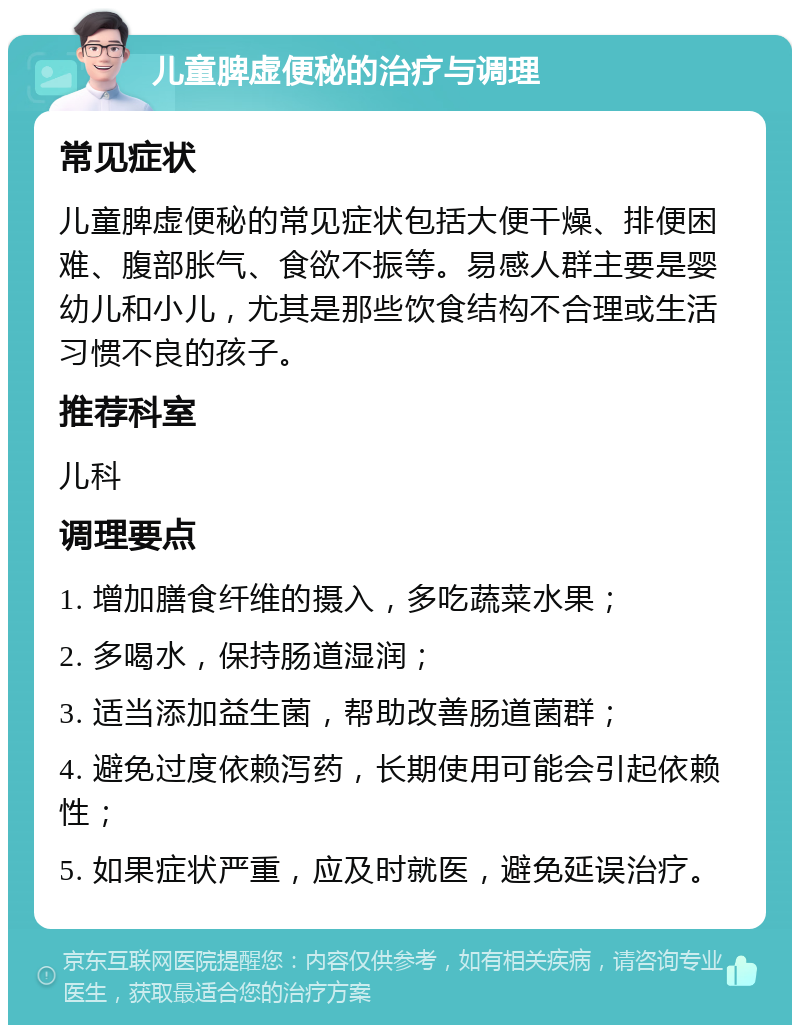 儿童脾虚便秘的治疗与调理 常见症状 儿童脾虚便秘的常见症状包括大便干燥、排便困难、腹部胀气、食欲不振等。易感人群主要是婴幼儿和小儿，尤其是那些饮食结构不合理或生活习惯不良的孩子。 推荐科室 儿科 调理要点 1. 增加膳食纤维的摄入，多吃蔬菜水果； 2. 多喝水，保持肠道湿润； 3. 适当添加益生菌，帮助改善肠道菌群； 4. 避免过度依赖泻药，长期使用可能会引起依赖性； 5. 如果症状严重，应及时就医，避免延误治疗。