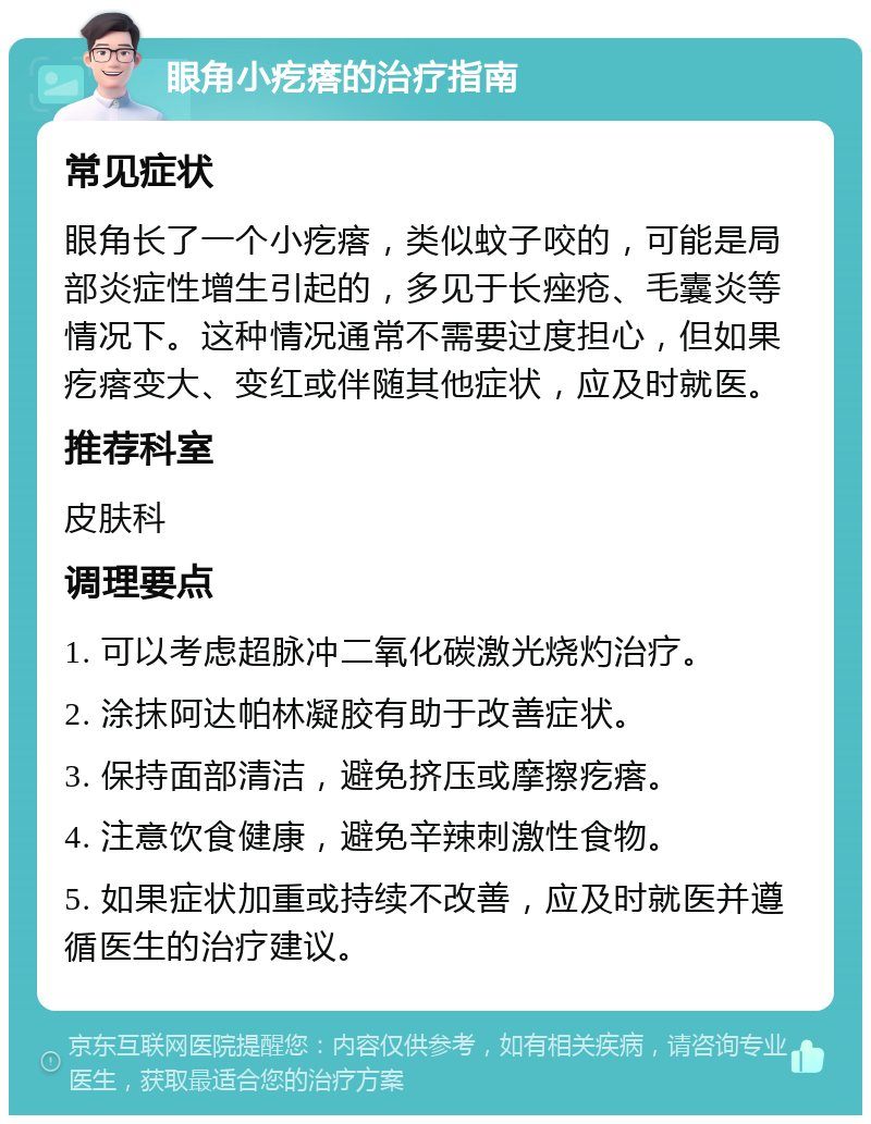 眼角小疙瘩的治疗指南 常见症状 眼角长了一个小疙瘩，类似蚊子咬的，可能是局部炎症性增生引起的，多见于长痤疮、毛囊炎等情况下。这种情况通常不需要过度担心，但如果疙瘩变大、变红或伴随其他症状，应及时就医。 推荐科室 皮肤科 调理要点 1. 可以考虑超脉冲二氧化碳激光烧灼治疗。 2. 涂抹阿达帕林凝胶有助于改善症状。 3. 保持面部清洁，避免挤压或摩擦疙瘩。 4. 注意饮食健康，避免辛辣刺激性食物。 5. 如果症状加重或持续不改善，应及时就医并遵循医生的治疗建议。