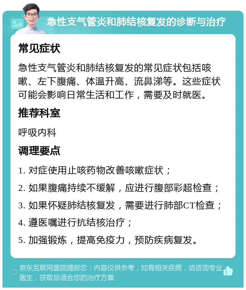 急性支气管炎和肺结核复发的诊断与治疗 常见症状 急性支气管炎和肺结核复发的常见症状包括咳嗽、左下腹痛、体温升高、流鼻涕等。这些症状可能会影响日常生活和工作，需要及时就医。 推荐科室 呼吸内科 调理要点 1. 对症使用止咳药物改善咳嗽症状； 2. 如果腹痛持续不缓解，应进行腹部彩超检查； 3. 如果怀疑肺结核复发，需要进行肺部CT检查； 4. 遵医嘱进行抗结核治疗； 5. 加强锻炼，提高免疫力，预防疾病复发。