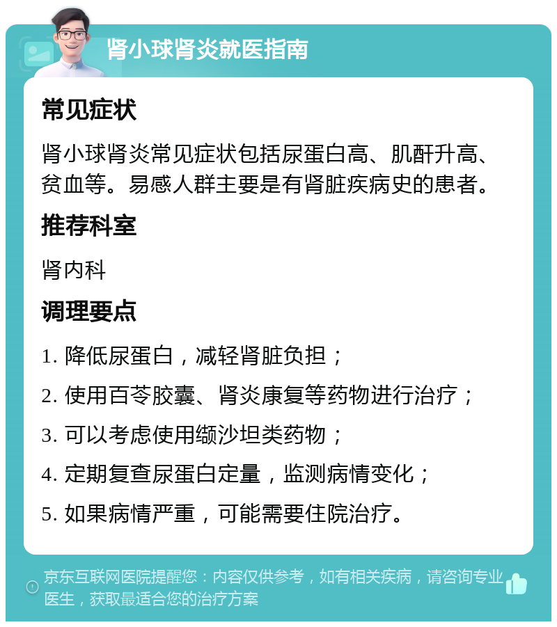 肾小球肾炎就医指南 常见症状 肾小球肾炎常见症状包括尿蛋白高、肌酐升高、贫血等。易感人群主要是有肾脏疾病史的患者。 推荐科室 肾内科 调理要点 1. 降低尿蛋白，减轻肾脏负担； 2. 使用百苓胶囊、肾炎康复等药物进行治疗； 3. 可以考虑使用缬沙坦类药物； 4. 定期复查尿蛋白定量，监测病情变化； 5. 如果病情严重，可能需要住院治疗。