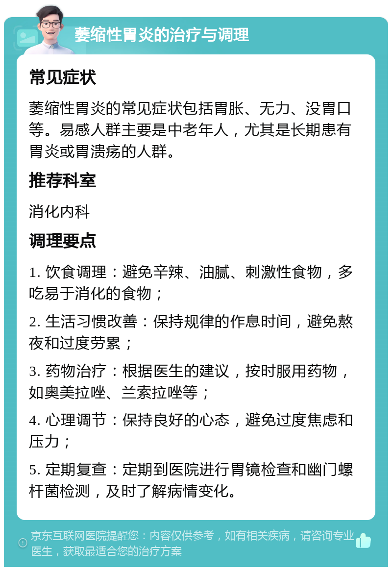 萎缩性胃炎的治疗与调理 常见症状 萎缩性胃炎的常见症状包括胃胀、无力、没胃口等。易感人群主要是中老年人，尤其是长期患有胃炎或胃溃疡的人群。 推荐科室 消化内科 调理要点 1. 饮食调理：避免辛辣、油腻、刺激性食物，多吃易于消化的食物； 2. 生活习惯改善：保持规律的作息时间，避免熬夜和过度劳累； 3. 药物治疗：根据医生的建议，按时服用药物，如奥美拉唑、兰索拉唑等； 4. 心理调节：保持良好的心态，避免过度焦虑和压力； 5. 定期复查：定期到医院进行胃镜检查和幽门螺杆菌检测，及时了解病情变化。