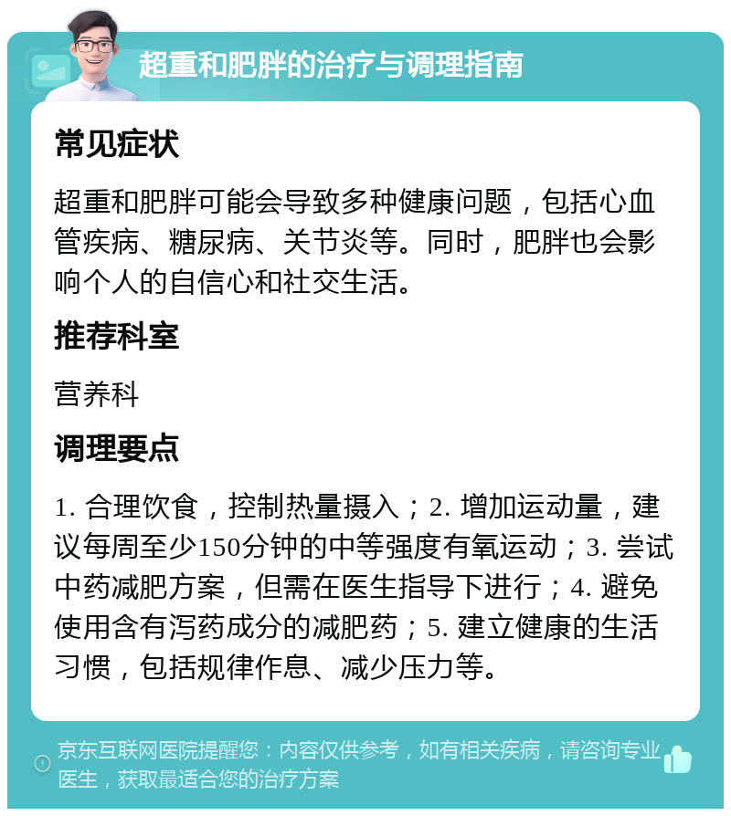 超重和肥胖的治疗与调理指南 常见症状 超重和肥胖可能会导致多种健康问题，包括心血管疾病、糖尿病、关节炎等。同时，肥胖也会影响个人的自信心和社交生活。 推荐科室 营养科 调理要点 1. 合理饮食，控制热量摄入；2. 增加运动量，建议每周至少150分钟的中等强度有氧运动；3. 尝试中药减肥方案，但需在医生指导下进行；4. 避免使用含有泻药成分的减肥药；5. 建立健康的生活习惯，包括规律作息、减少压力等。