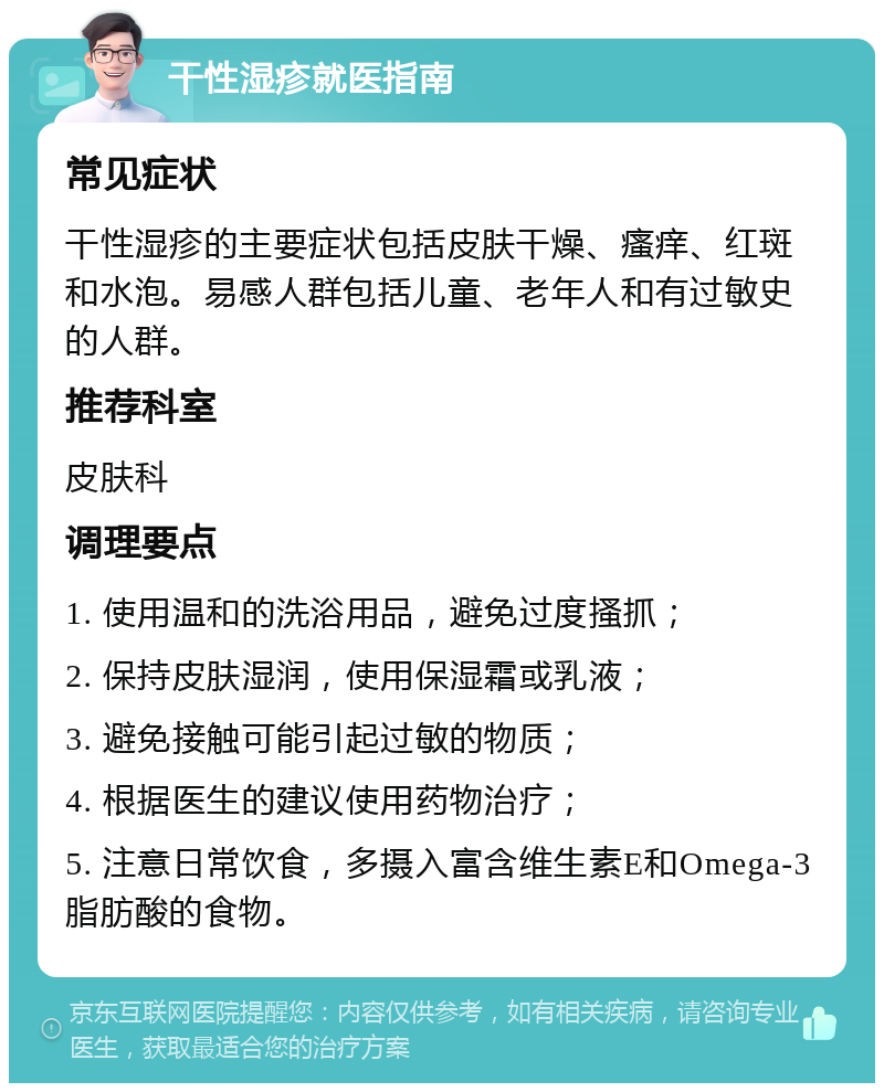 干性湿疹就医指南 常见症状 干性湿疹的主要症状包括皮肤干燥、瘙痒、红斑和水泡。易感人群包括儿童、老年人和有过敏史的人群。 推荐科室 皮肤科 调理要点 1. 使用温和的洗浴用品，避免过度搔抓； 2. 保持皮肤湿润，使用保湿霜或乳液； 3. 避免接触可能引起过敏的物质； 4. 根据医生的建议使用药物治疗； 5. 注意日常饮食，多摄入富含维生素E和Omega-3脂肪酸的食物。