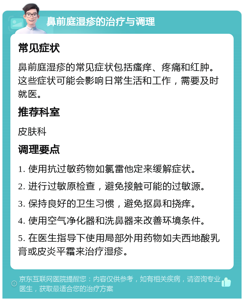 鼻前庭湿疹的治疗与调理 常见症状 鼻前庭湿疹的常见症状包括瘙痒、疼痛和红肿。这些症状可能会影响日常生活和工作，需要及时就医。 推荐科室 皮肤科 调理要点 1. 使用抗过敏药物如氯雷他定来缓解症状。 2. 进行过敏原检查，避免接触可能的过敏源。 3. 保持良好的卫生习惯，避免抠鼻和挠痒。 4. 使用空气净化器和洗鼻器来改善环境条件。 5. 在医生指导下使用局部外用药物如夫西地酸乳膏或皮炎平霜来治疗湿疹。