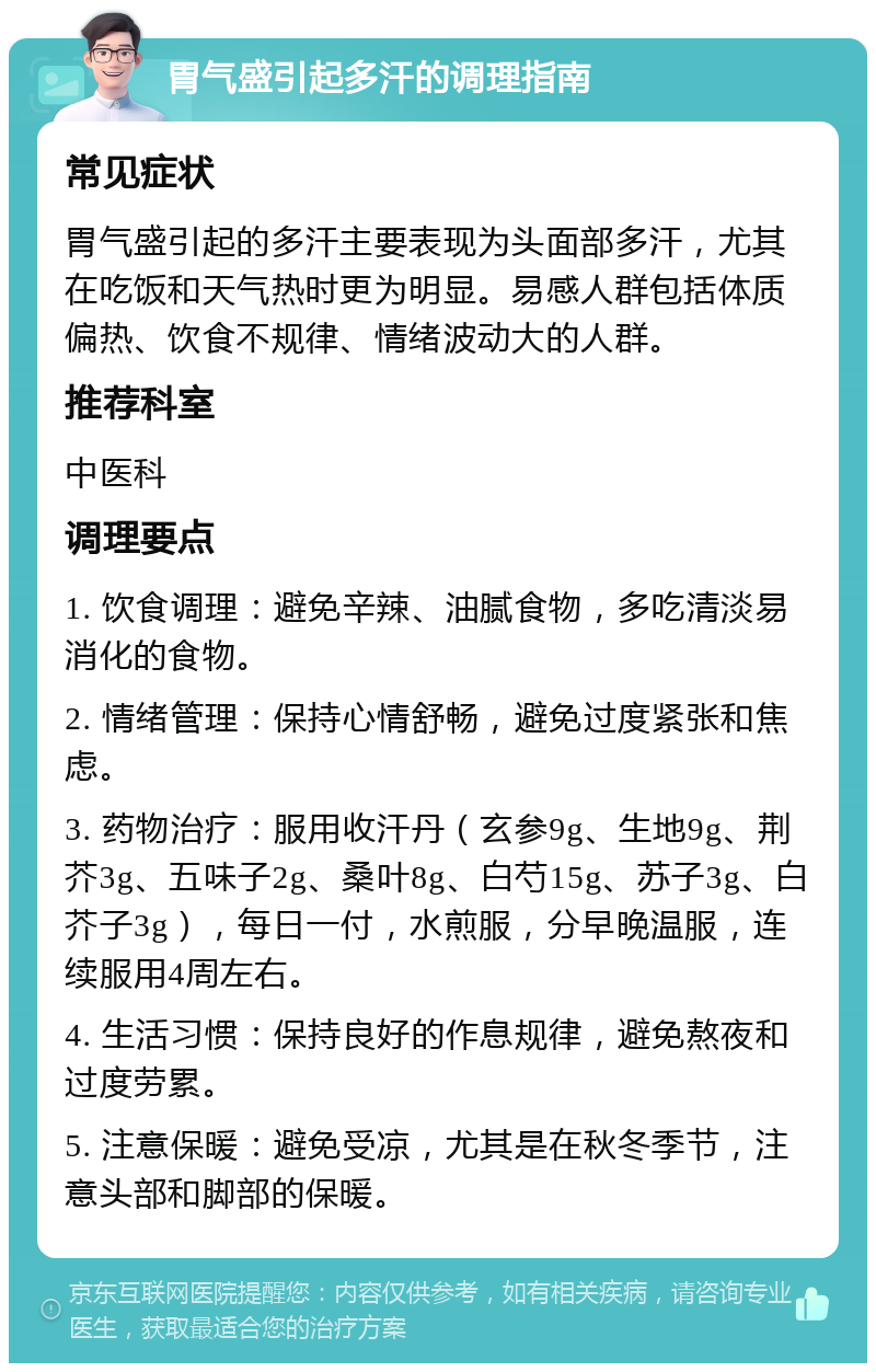 胃气盛引起多汗的调理指南 常见症状 胃气盛引起的多汗主要表现为头面部多汗，尤其在吃饭和天气热时更为明显。易感人群包括体质偏热、饮食不规律、情绪波动大的人群。 推荐科室 中医科 调理要点 1. 饮食调理：避免辛辣、油腻食物，多吃清淡易消化的食物。 2. 情绪管理：保持心情舒畅，避免过度紧张和焦虑。 3. 药物治疗：服用收汗丹（玄参9g、生地9g、荆芥3g、五味子2g、桑叶8g、白芍15g、苏子3g、白芥子3g），每日一付，水煎服，分早晚温服，连续服用4周左右。 4. 生活习惯：保持良好的作息规律，避免熬夜和过度劳累。 5. 注意保暖：避免受凉，尤其是在秋冬季节，注意头部和脚部的保暖。