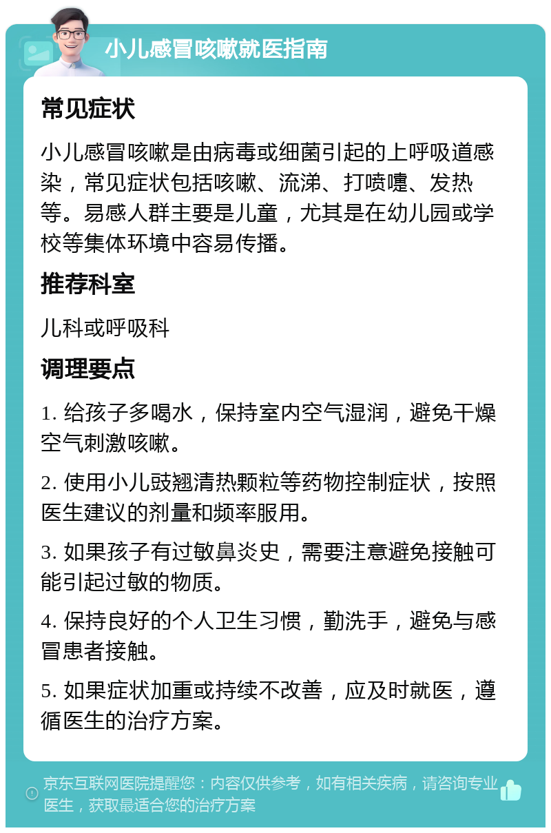 小儿感冒咳嗽就医指南 常见症状 小儿感冒咳嗽是由病毒或细菌引起的上呼吸道感染，常见症状包括咳嗽、流涕、打喷嚏、发热等。易感人群主要是儿童，尤其是在幼儿园或学校等集体环境中容易传播。 推荐科室 儿科或呼吸科 调理要点 1. 给孩子多喝水，保持室内空气湿润，避免干燥空气刺激咳嗽。 2. 使用小儿豉翘清热颗粒等药物控制症状，按照医生建议的剂量和频率服用。 3. 如果孩子有过敏鼻炎史，需要注意避免接触可能引起过敏的物质。 4. 保持良好的个人卫生习惯，勤洗手，避免与感冒患者接触。 5. 如果症状加重或持续不改善，应及时就医，遵循医生的治疗方案。