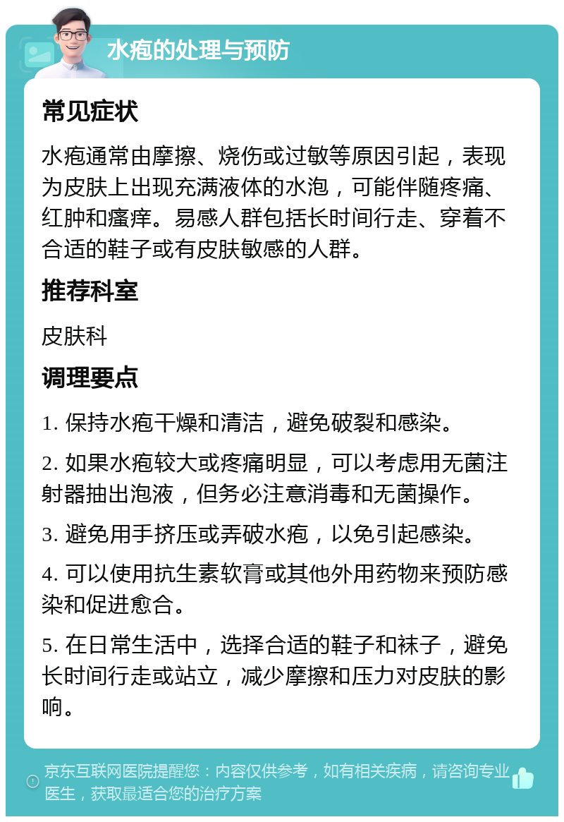 水疱的处理与预防 常见症状 水疱通常由摩擦、烧伤或过敏等原因引起，表现为皮肤上出现充满液体的水泡，可能伴随疼痛、红肿和瘙痒。易感人群包括长时间行走、穿着不合适的鞋子或有皮肤敏感的人群。 推荐科室 皮肤科 调理要点 1. 保持水疱干燥和清洁，避免破裂和感染。 2. 如果水疱较大或疼痛明显，可以考虑用无菌注射器抽出泡液，但务必注意消毒和无菌操作。 3. 避免用手挤压或弄破水疱，以免引起感染。 4. 可以使用抗生素软膏或其他外用药物来预防感染和促进愈合。 5. 在日常生活中，选择合适的鞋子和袜子，避免长时间行走或站立，减少摩擦和压力对皮肤的影响。