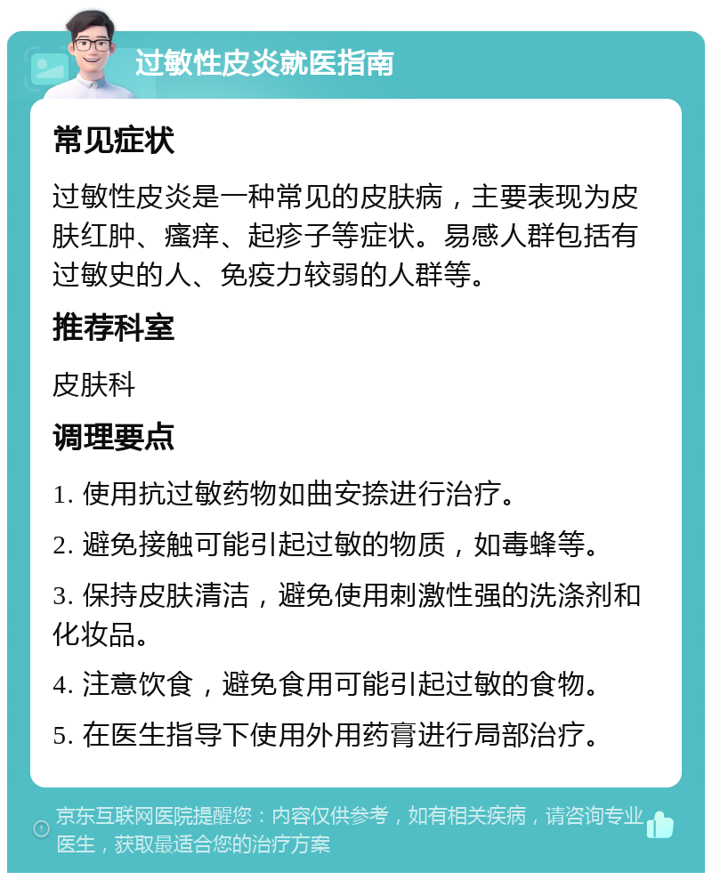 过敏性皮炎就医指南 常见症状 过敏性皮炎是一种常见的皮肤病，主要表现为皮肤红肿、瘙痒、起疹子等症状。易感人群包括有过敏史的人、免疫力较弱的人群等。 推荐科室 皮肤科 调理要点 1. 使用抗过敏药物如曲安捺进行治疗。 2. 避免接触可能引起过敏的物质，如毒蜂等。 3. 保持皮肤清洁，避免使用刺激性强的洗涤剂和化妆品。 4. 注意饮食，避免食用可能引起过敏的食物。 5. 在医生指导下使用外用药膏进行局部治疗。