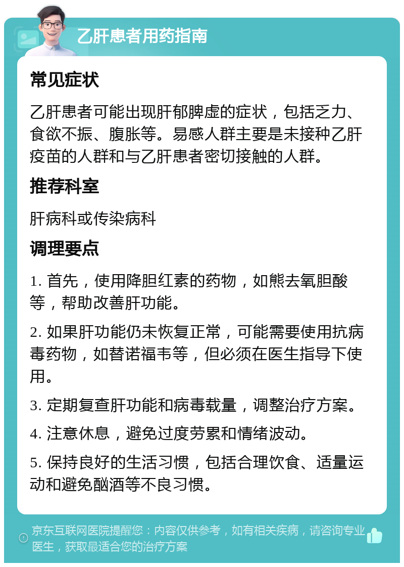 乙肝患者用药指南 常见症状 乙肝患者可能出现肝郁脾虚的症状，包括乏力、食欲不振、腹胀等。易感人群主要是未接种乙肝疫苗的人群和与乙肝患者密切接触的人群。 推荐科室 肝病科或传染病科 调理要点 1. 首先，使用降胆红素的药物，如熊去氧胆酸等，帮助改善肝功能。 2. 如果肝功能仍未恢复正常，可能需要使用抗病毒药物，如替诺福韦等，但必须在医生指导下使用。 3. 定期复查肝功能和病毒载量，调整治疗方案。 4. 注意休息，避免过度劳累和情绪波动。 5. 保持良好的生活习惯，包括合理饮食、适量运动和避免酗酒等不良习惯。