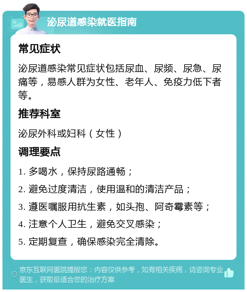 泌尿道感染就医指南 常见症状 泌尿道感染常见症状包括尿血、尿频、尿急、尿痛等，易感人群为女性、老年人、免疫力低下者等。 推荐科室 泌尿外科或妇科（女性） 调理要点 1. 多喝水，保持尿路通畅； 2. 避免过度清洁，使用温和的清洁产品； 3. 遵医嘱服用抗生素，如头孢、阿奇霉素等； 4. 注意个人卫生，避免交叉感染； 5. 定期复查，确保感染完全清除。