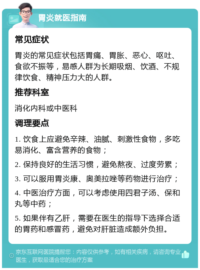 胃炎就医指南 常见症状 胃炎的常见症状包括胃痛、胃胀、恶心、呕吐、食欲不振等，易感人群为长期吸烟、饮酒、不规律饮食、精神压力大的人群。 推荐科室 消化内科或中医科 调理要点 1. 饮食上应避免辛辣、油腻、刺激性食物，多吃易消化、富含营养的食物； 2. 保持良好的生活习惯，避免熬夜、过度劳累； 3. 可以服用胃炎康、奥美拉唑等药物进行治疗； 4. 中医治疗方面，可以考虑使用四君子汤、保和丸等中药； 5. 如果伴有乙肝，需要在医生的指导下选择合适的胃药和感冒药，避免对肝脏造成额外负担。