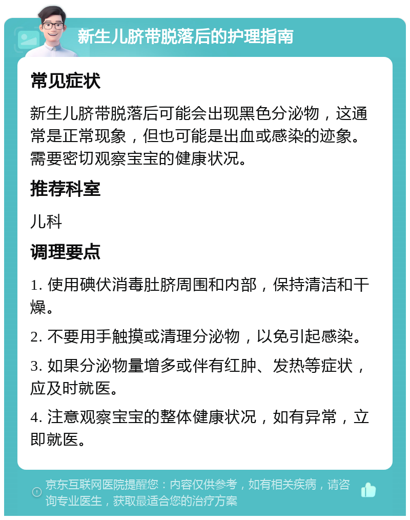 新生儿脐带脱落后的护理指南 常见症状 新生儿脐带脱落后可能会出现黑色分泌物，这通常是正常现象，但也可能是出血或感染的迹象。需要密切观察宝宝的健康状况。 推荐科室 儿科 调理要点 1. 使用碘伏消毒肚脐周围和内部，保持清洁和干燥。 2. 不要用手触摸或清理分泌物，以免引起感染。 3. 如果分泌物量增多或伴有红肿、发热等症状，应及时就医。 4. 注意观察宝宝的整体健康状况，如有异常，立即就医。