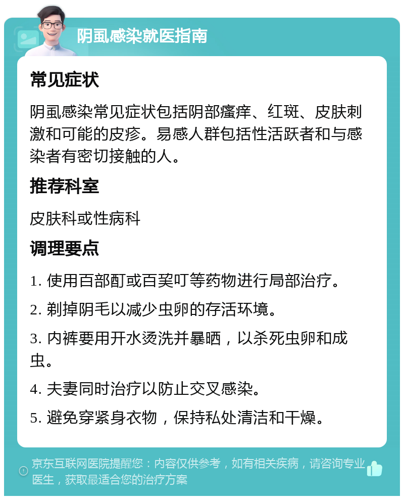 阴虱感染就医指南 常见症状 阴虱感染常见症状包括阴部瘙痒、红斑、皮肤刺激和可能的皮疹。易感人群包括性活跃者和与感染者有密切接触的人。 推荐科室 皮肤科或性病科 调理要点 1. 使用百部酊或百巭叮等药物进行局部治疗。 2. 剃掉阴毛以减少虫卵的存活环境。 3. 内裤要用开水烫洗并暴晒，以杀死虫卵和成虫。 4. 夫妻同时治疗以防止交叉感染。 5. 避免穿紧身衣物，保持私处清洁和干燥。