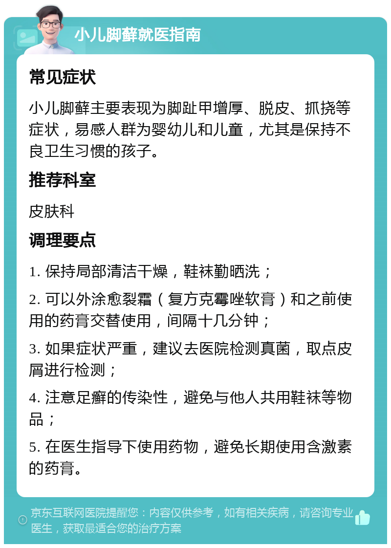 小儿脚藓就医指南 常见症状 小儿脚藓主要表现为脚趾甲增厚、脱皮、抓挠等症状，易感人群为婴幼儿和儿童，尤其是保持不良卫生习惯的孩子。 推荐科室 皮肤科 调理要点 1. 保持局部清洁干燥，鞋袜勤晒洗； 2. 可以外涂愈裂霜（复方克霉唑软膏）和之前使用的药膏交替使用，间隔十几分钟； 3. 如果症状严重，建议去医院检测真菌，取点皮屑进行检测； 4. 注意足癣的传染性，避免与他人共用鞋袜等物品； 5. 在医生指导下使用药物，避免长期使用含激素的药膏。