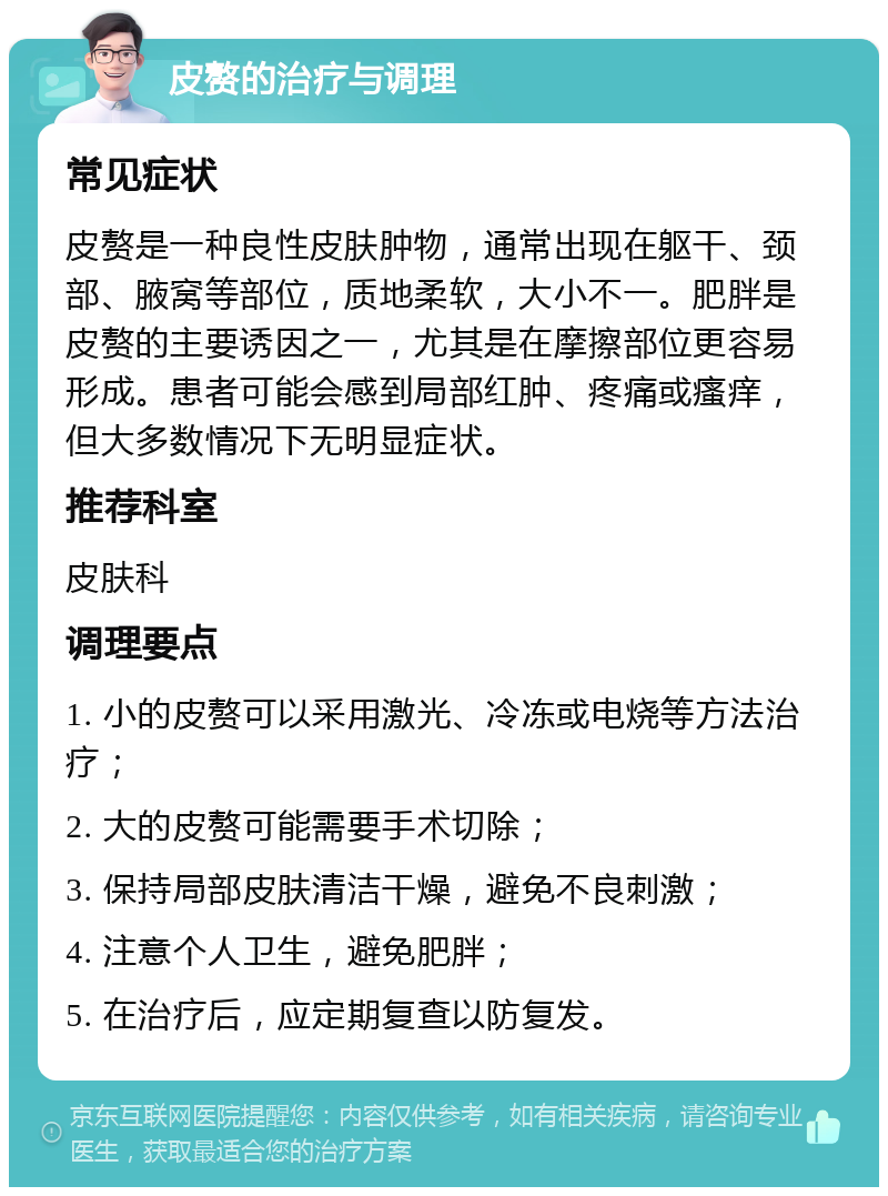 皮赘的治疗与调理 常见症状 皮赘是一种良性皮肤肿物，通常出现在躯干、颈部、腋窝等部位，质地柔软，大小不一。肥胖是皮赘的主要诱因之一，尤其是在摩擦部位更容易形成。患者可能会感到局部红肿、疼痛或瘙痒，但大多数情况下无明显症状。 推荐科室 皮肤科 调理要点 1. 小的皮赘可以采用激光、冷冻或电烧等方法治疗； 2. 大的皮赘可能需要手术切除； 3. 保持局部皮肤清洁干燥，避免不良刺激； 4. 注意个人卫生，避免肥胖； 5. 在治疗后，应定期复查以防复发。