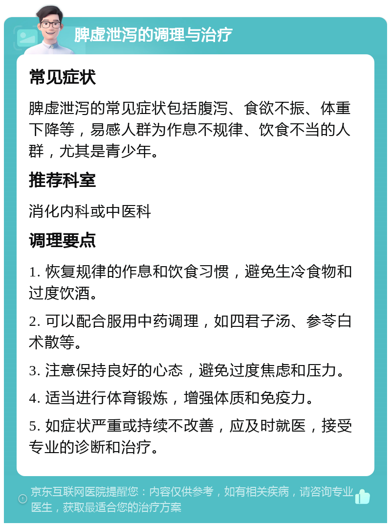 脾虚泄泻的调理与治疗 常见症状 脾虚泄泻的常见症状包括腹泻、食欲不振、体重下降等，易感人群为作息不规律、饮食不当的人群，尤其是青少年。 推荐科室 消化内科或中医科 调理要点 1. 恢复规律的作息和饮食习惯，避免生冷食物和过度饮酒。 2. 可以配合服用中药调理，如四君子汤、参苓白术散等。 3. 注意保持良好的心态，避免过度焦虑和压力。 4. 适当进行体育锻炼，增强体质和免疫力。 5. 如症状严重或持续不改善，应及时就医，接受专业的诊断和治疗。