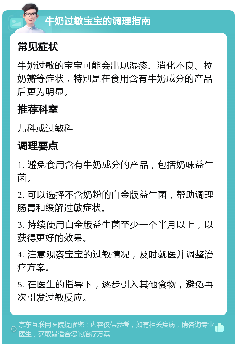 牛奶过敏宝宝的调理指南 常见症状 牛奶过敏的宝宝可能会出现湿疹、消化不良、拉奶瓣等症状，特别是在食用含有牛奶成分的产品后更为明显。 推荐科室 儿科或过敏科 调理要点 1. 避免食用含有牛奶成分的产品，包括奶味益生菌。 2. 可以选择不含奶粉的白金版益生菌，帮助调理肠胃和缓解过敏症状。 3. 持续使用白金版益生菌至少一个半月以上，以获得更好的效果。 4. 注意观察宝宝的过敏情况，及时就医并调整治疗方案。 5. 在医生的指导下，逐步引入其他食物，避免再次引发过敏反应。