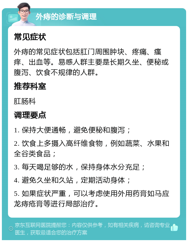 外痔的诊断与调理 常见症状 外痔的常见症状包括肛门周围肿块、疼痛、瘙痒、出血等。易感人群主要是长期久坐、便秘或腹泻、饮食不规律的人群。 推荐科室 肛肠科 调理要点 1. 保持大便通畅，避免便秘和腹泻； 2. 饮食上多摄入高纤维食物，例如蔬菜、水果和全谷类食品； 3. 每天喝足够的水，保持身体水分充足； 4. 避免久坐和久站，定期活动身体； 5. 如果症状严重，可以考虑使用外用药膏如马应龙痔疮膏等进行局部治疗。