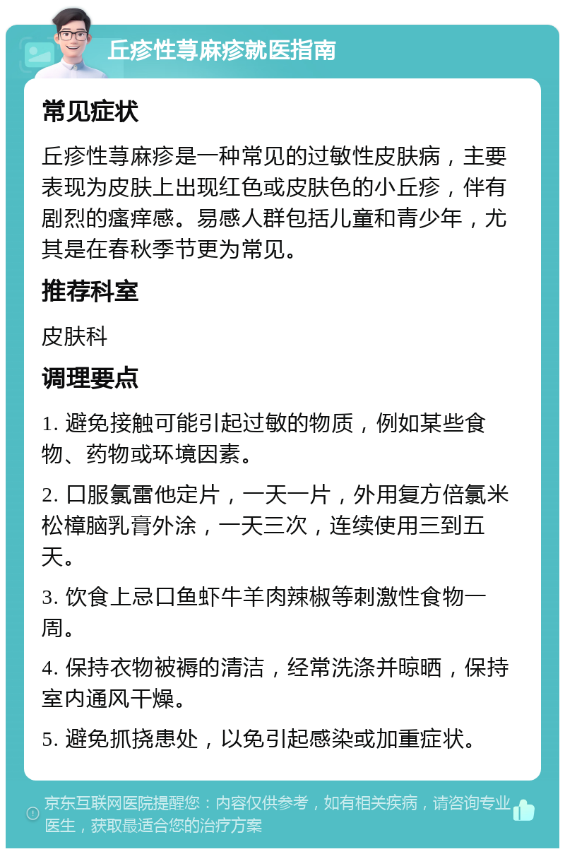 丘疹性荨麻疹就医指南 常见症状 丘疹性荨麻疹是一种常见的过敏性皮肤病，主要表现为皮肤上出现红色或皮肤色的小丘疹，伴有剧烈的瘙痒感。易感人群包括儿童和青少年，尤其是在春秋季节更为常见。 推荐科室 皮肤科 调理要点 1. 避免接触可能引起过敏的物质，例如某些食物、药物或环境因素。 2. 口服氯雷他定片，一天一片，外用复方倍氯米松樟脑乳膏外涂，一天三次，连续使用三到五天。 3. 饮食上忌口鱼虾牛羊肉辣椒等刺激性食物一周。 4. 保持衣物被褥的清洁，经常洗涤并晾晒，保持室内通风干燥。 5. 避免抓挠患处，以免引起感染或加重症状。