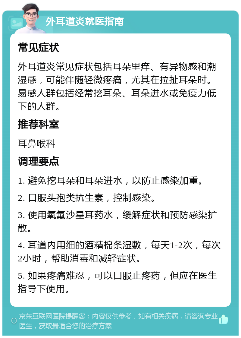 外耳道炎就医指南 常见症状 外耳道炎常见症状包括耳朵里痒、有异物感和潮湿感，可能伴随轻微疼痛，尤其在拉扯耳朵时。易感人群包括经常挖耳朵、耳朵进水或免疫力低下的人群。 推荐科室 耳鼻喉科 调理要点 1. 避免挖耳朵和耳朵进水，以防止感染加重。 2. 口服头孢类抗生素，控制感染。 3. 使用氧氟沙星耳药水，缓解症状和预防感染扩散。 4. 耳道内用细的酒精棉条湿敷，每天1-2次，每次2小时，帮助消毒和减轻症状。 5. 如果疼痛难忍，可以口服止疼药，但应在医生指导下使用。