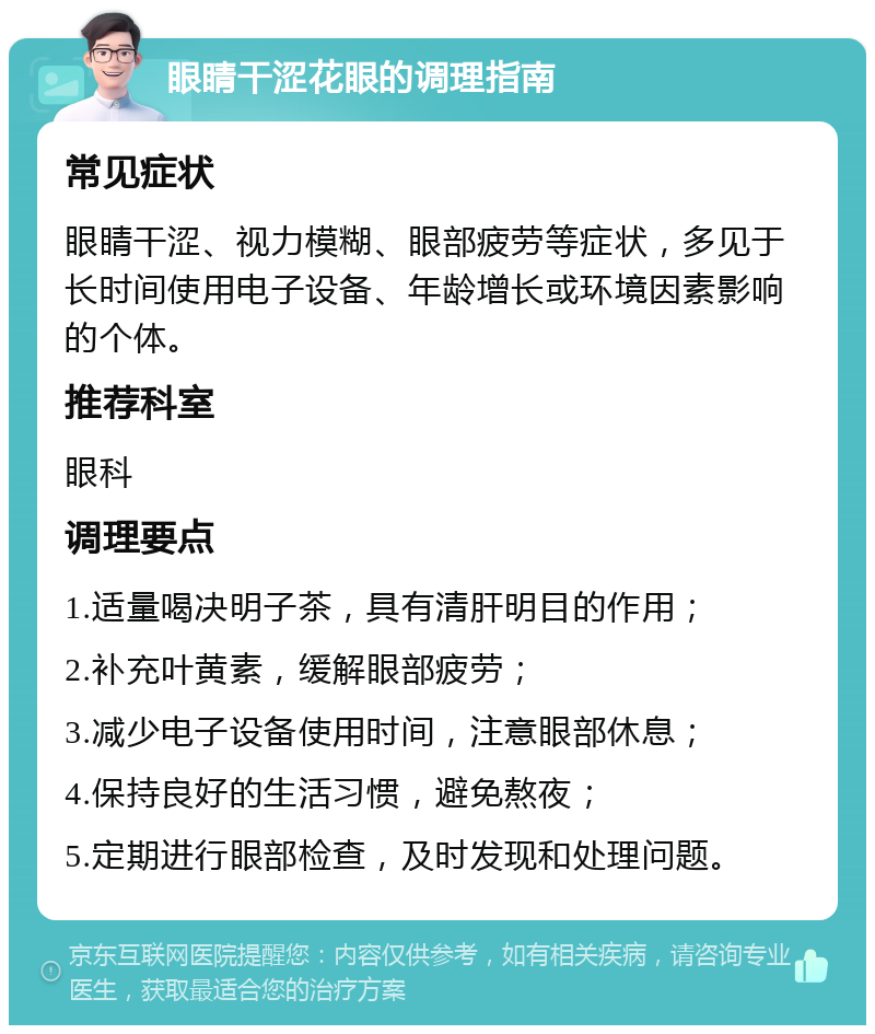 眼睛干涩花眼的调理指南 常见症状 眼睛干涩、视力模糊、眼部疲劳等症状，多见于长时间使用电子设备、年龄增长或环境因素影响的个体。 推荐科室 眼科 调理要点 1.适量喝决明子茶，具有清肝明目的作用； 2.补充叶黄素，缓解眼部疲劳； 3.减少电子设备使用时间，注意眼部休息； 4.保持良好的生活习惯，避免熬夜； 5.定期进行眼部检查，及时发现和处理问题。