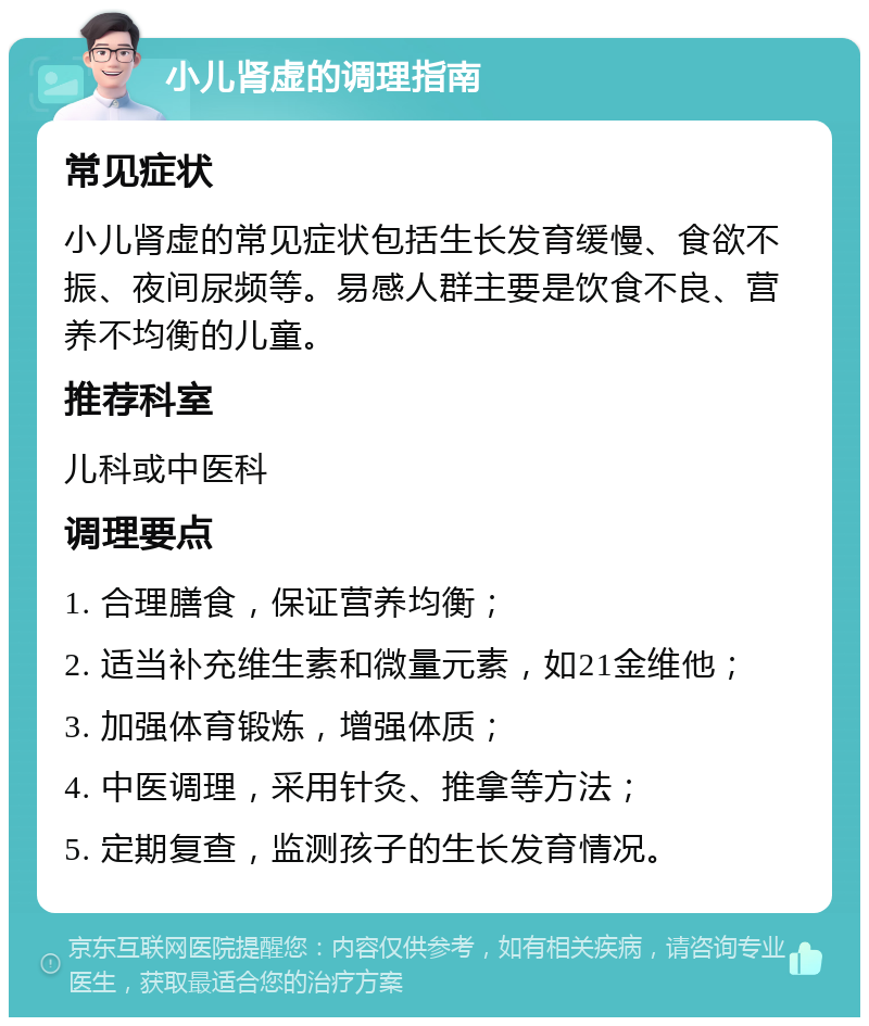 小儿肾虚的调理指南 常见症状 小儿肾虚的常见症状包括生长发育缓慢、食欲不振、夜间尿频等。易感人群主要是饮食不良、营养不均衡的儿童。 推荐科室 儿科或中医科 调理要点 1. 合理膳食，保证营养均衡； 2. 适当补充维生素和微量元素，如21金维他； 3. 加强体育锻炼，增强体质； 4. 中医调理，采用针灸、推拿等方法； 5. 定期复查，监测孩子的生长发育情况。