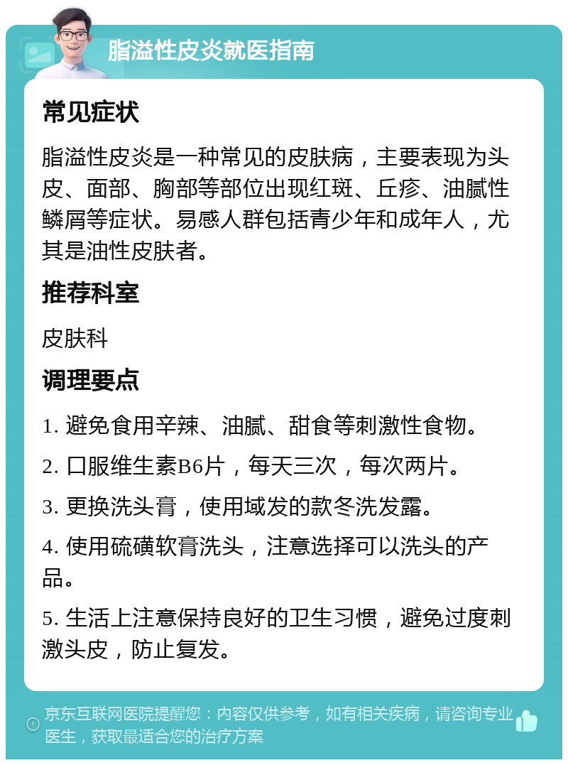 脂溢性皮炎就医指南 常见症状 脂溢性皮炎是一种常见的皮肤病，主要表现为头皮、面部、胸部等部位出现红斑、丘疹、油腻性鳞屑等症状。易感人群包括青少年和成年人，尤其是油性皮肤者。 推荐科室 皮肤科 调理要点 1. 避免食用辛辣、油腻、甜食等刺激性食物。 2. 口服维生素B6片，每天三次，每次两片。 3. 更换洗头膏，使用域发的款冬洗发露。 4. 使用硫磺软膏洗头，注意选择可以洗头的产品。 5. 生活上注意保持良好的卫生习惯，避免过度刺激头皮，防止复发。