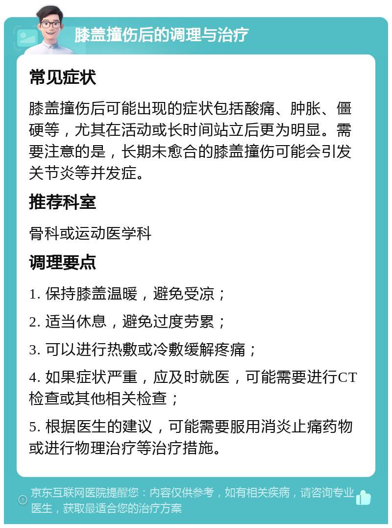 膝盖撞伤后的调理与治疗 常见症状 膝盖撞伤后可能出现的症状包括酸痛、肿胀、僵硬等，尤其在活动或长时间站立后更为明显。需要注意的是，长期未愈合的膝盖撞伤可能会引发关节炎等并发症。 推荐科室 骨科或运动医学科 调理要点 1. 保持膝盖温暖，避免受凉； 2. 适当休息，避免过度劳累； 3. 可以进行热敷或冷敷缓解疼痛； 4. 如果症状严重，应及时就医，可能需要进行CT检查或其他相关检查； 5. 根据医生的建议，可能需要服用消炎止痛药物或进行物理治疗等治疗措施。