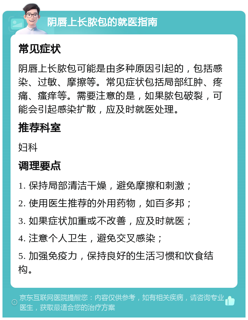 阴唇上长脓包的就医指南 常见症状 阴唇上长脓包可能是由多种原因引起的，包括感染、过敏、摩擦等。常见症状包括局部红肿、疼痛、瘙痒等。需要注意的是，如果脓包破裂，可能会引起感染扩散，应及时就医处理。 推荐科室 妇科 调理要点 1. 保持局部清洁干燥，避免摩擦和刺激； 2. 使用医生推荐的外用药物，如百多邦； 3. 如果症状加重或不改善，应及时就医； 4. 注意个人卫生，避免交叉感染； 5. 加强免疫力，保持良好的生活习惯和饮食结构。