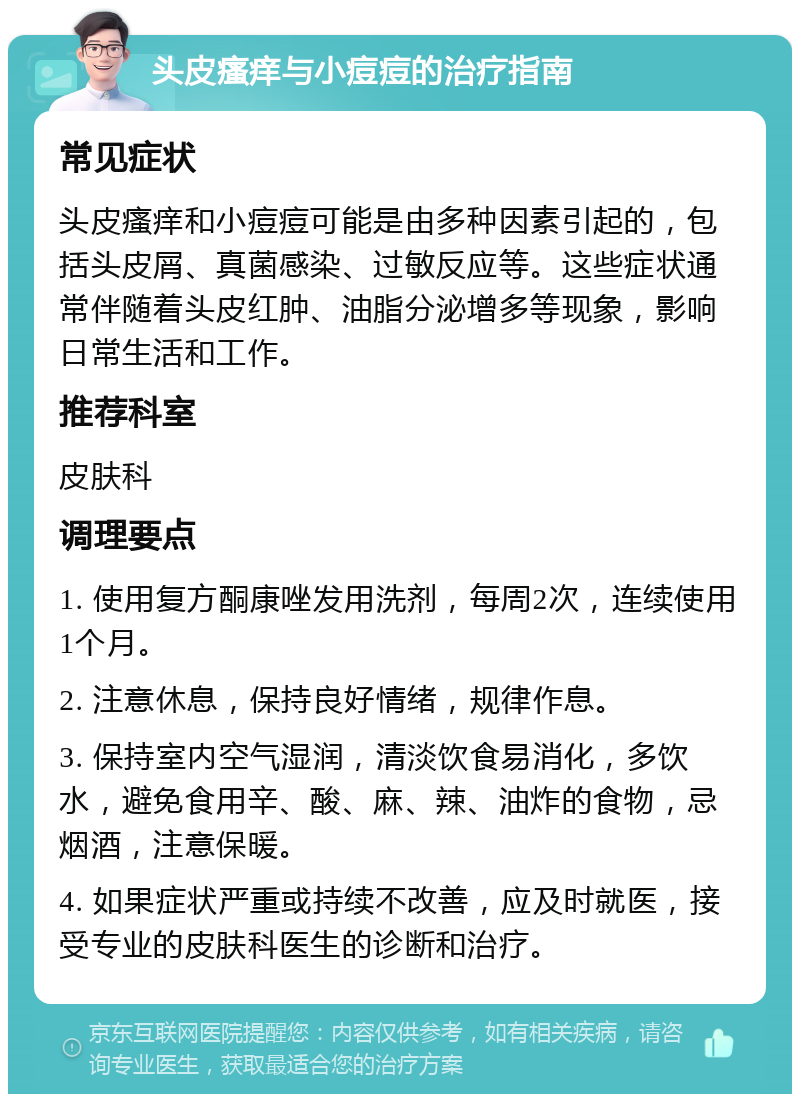 头皮瘙痒与小痘痘的治疗指南 常见症状 头皮瘙痒和小痘痘可能是由多种因素引起的，包括头皮屑、真菌感染、过敏反应等。这些症状通常伴随着头皮红肿、油脂分泌增多等现象，影响日常生活和工作。 推荐科室 皮肤科 调理要点 1. 使用复方酮康唑发用洗剂，每周2次，连续使用1个月。 2. 注意休息，保持良好情绪，规律作息。 3. 保持室内空气湿润，清淡饮食易消化，多饮水，避免食用辛、酸、麻、辣、油炸的食物，忌烟酒，注意保暖。 4. 如果症状严重或持续不改善，应及时就医，接受专业的皮肤科医生的诊断和治疗。