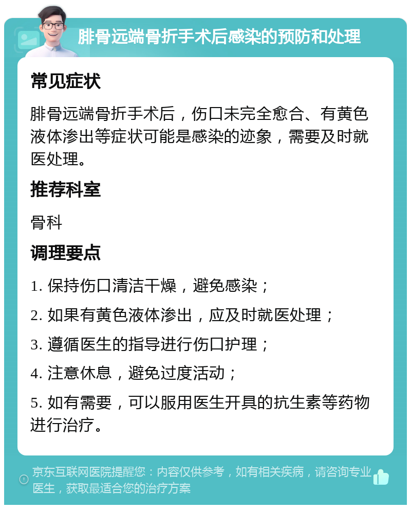 腓骨远端骨折手术后感染的预防和处理 常见症状 腓骨远端骨折手术后，伤口未完全愈合、有黄色液体渗出等症状可能是感染的迹象，需要及时就医处理。 推荐科室 骨科 调理要点 1. 保持伤口清洁干燥，避免感染； 2. 如果有黄色液体渗出，应及时就医处理； 3. 遵循医生的指导进行伤口护理； 4. 注意休息，避免过度活动； 5. 如有需要，可以服用医生开具的抗生素等药物进行治疗。