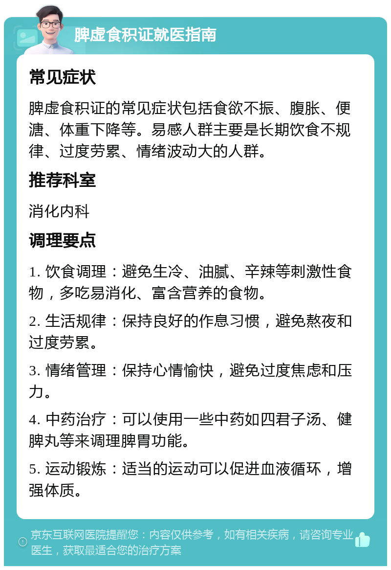 脾虚食积证就医指南 常见症状 脾虚食积证的常见症状包括食欲不振、腹胀、便溏、体重下降等。易感人群主要是长期饮食不规律、过度劳累、情绪波动大的人群。 推荐科室 消化内科 调理要点 1. 饮食调理：避免生冷、油腻、辛辣等刺激性食物，多吃易消化、富含营养的食物。 2. 生活规律：保持良好的作息习惯，避免熬夜和过度劳累。 3. 情绪管理：保持心情愉快，避免过度焦虑和压力。 4. 中药治疗：可以使用一些中药如四君子汤、健脾丸等来调理脾胃功能。 5. 运动锻炼：适当的运动可以促进血液循环，增强体质。