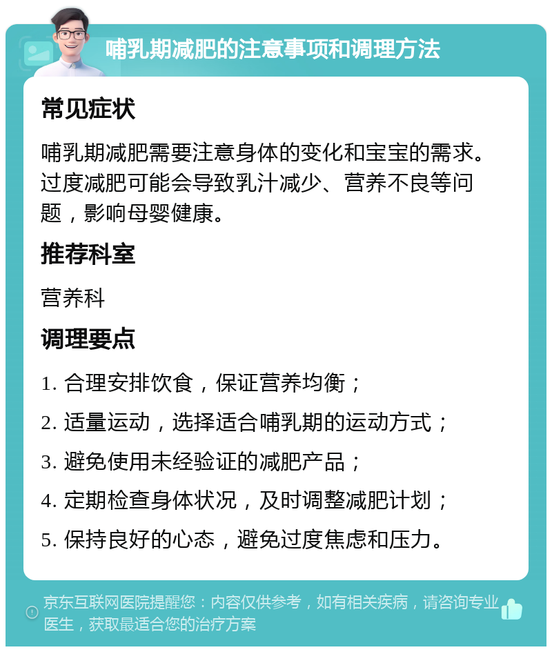 哺乳期减肥的注意事项和调理方法 常见症状 哺乳期减肥需要注意身体的变化和宝宝的需求。过度减肥可能会导致乳汁减少、营养不良等问题，影响母婴健康。 推荐科室 营养科 调理要点 1. 合理安排饮食，保证营养均衡； 2. 适量运动，选择适合哺乳期的运动方式； 3. 避免使用未经验证的减肥产品； 4. 定期检查身体状况，及时调整减肥计划； 5. 保持良好的心态，避免过度焦虑和压力。